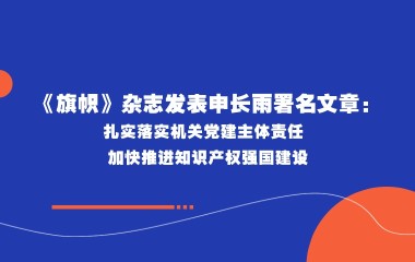 《旗帜》杂志发表申长雨署名文章：扎实落实机关党建主体责任 加快推进知识产权强国建设