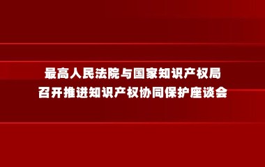 最高人民法院与国家知识产权局召开推进知识产权协同保护座谈会
